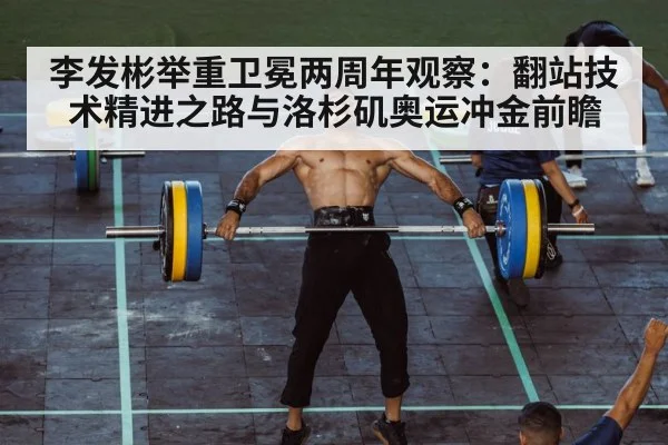 李发彬举重卫冕两周年观察：翻站技术精进之路与洛杉矶奥运冲金前瞻